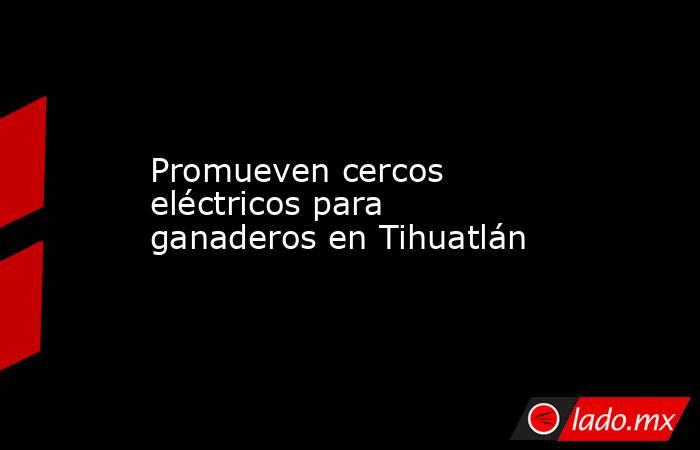 Promueven cercos eléctricos para ganaderos en Tihuatlán. Noticias en tiempo real