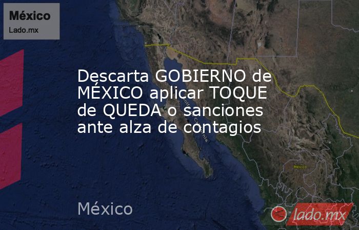 Descarta GOBIERNO de MÉXICO aplicar TOQUE de QUEDA o sanciones ante alza de contagios. Noticias en tiempo real