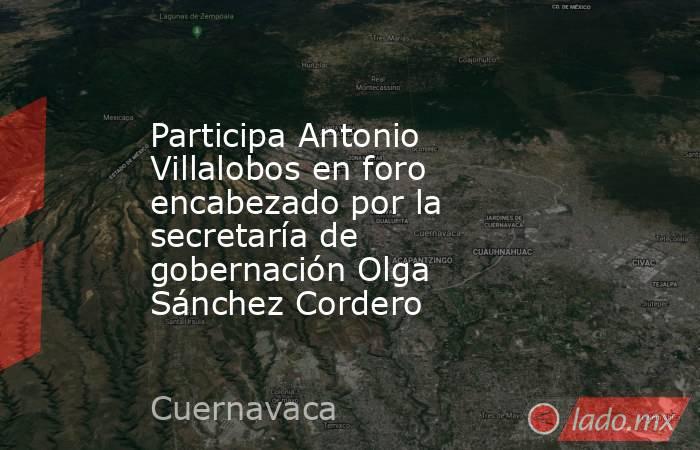 Participa Antonio Villalobos en foro encabezado por la secretaría de gobernación Olga Sánchez Cordero. Noticias en tiempo real
