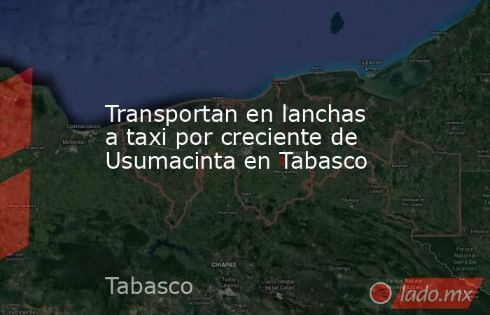 Transportan en lanchas a taxi por creciente de Usumacinta en Tabasco. Noticias en tiempo real