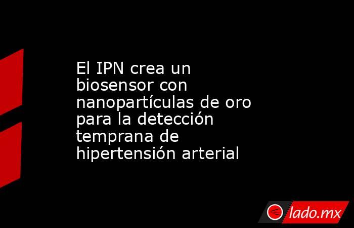 El IPN crea un biosensor con nanopartículas de oro para la detección temprana de hipertensión arterial. Noticias en tiempo real
