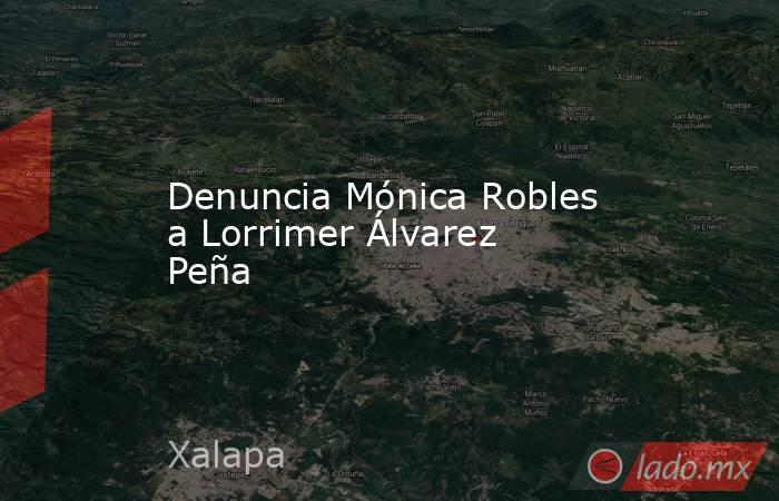 Denuncia Mónica Robles a Lorrimer Álvarez Peña. Noticias en tiempo real
