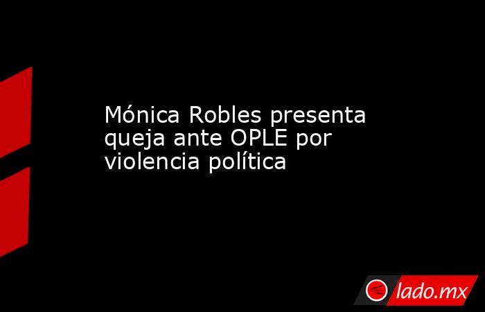 Mónica Robles presenta queja ante OPLE por violencia política . Noticias en tiempo real