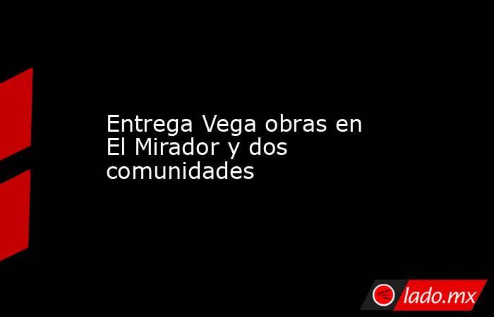 Entrega Vega obras en El Mirador y dos comunidades. Noticias en tiempo real