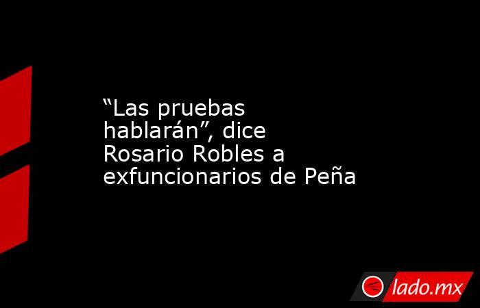 “Las pruebas hablarán”, dice Rosario Robles a exfuncionarios de Peña. Noticias en tiempo real