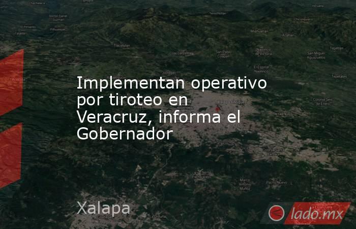Implementan operativo por tiroteo en Veracruz, informa el Gobernador. Noticias en tiempo real