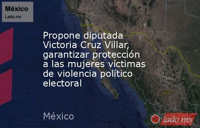 Propone diputada Victoria Cruz Villar, garantizar protección a las mujeres víctimas de violencia político electoral. Noticias en tiempo real