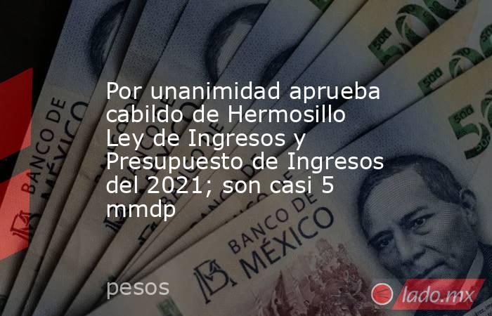 Por unanimidad aprueba cabildo de Hermosillo Ley de Ingresos y Presupuesto de Ingresos del 2021; son casi 5 mmdp. Noticias en tiempo real