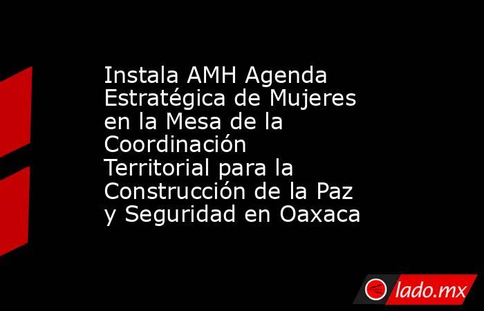 Instala AMH Agenda Estratégica de Mujeres en la Mesa de la Coordinación Territorial para la Construcción de la Paz y Seguridad en Oaxaca. Noticias en tiempo real
