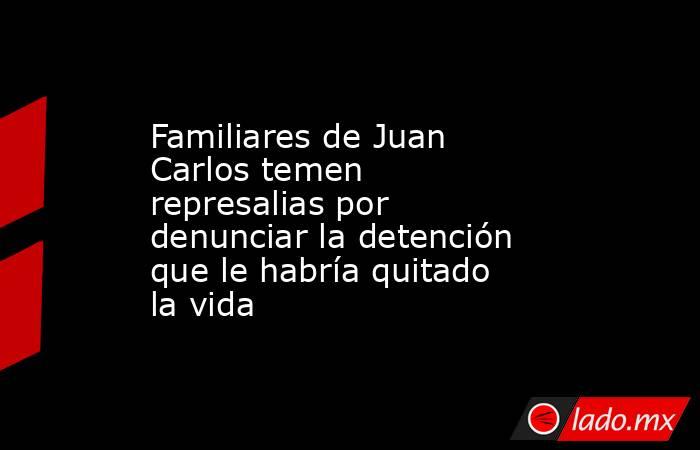 Familiares de Juan Carlos temen represalias por denunciar la detención que le habría quitado la vida. Noticias en tiempo real