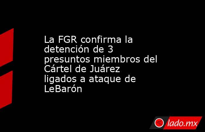 La FGR confirma la detención de 3 presuntos miembros del Cártel de Juárez ligados a ataque de LeBarón. Noticias en tiempo real