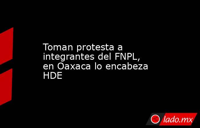 Toman protesta a integrantes del FNPL, en Oaxaca lo encabeza HDE. Noticias en tiempo real