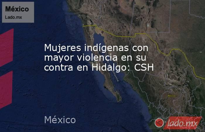 Mujeres indígenas con mayor violencia en su contra en Hidalgo: CSH. Noticias en tiempo real