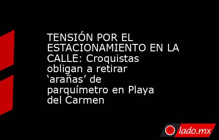TENSIÓN POR EL ESTACIONAMIENTO EN LA CALLE: Croquistas obligan a retirar ‘arañas’ de parquímetro en Playa del Carmen. Noticias en tiempo real