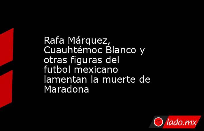 Rafa Márquez, Cuauhtémoc Blanco y otras figuras del futbol mexicano lamentan la muerte de Maradona. Noticias en tiempo real