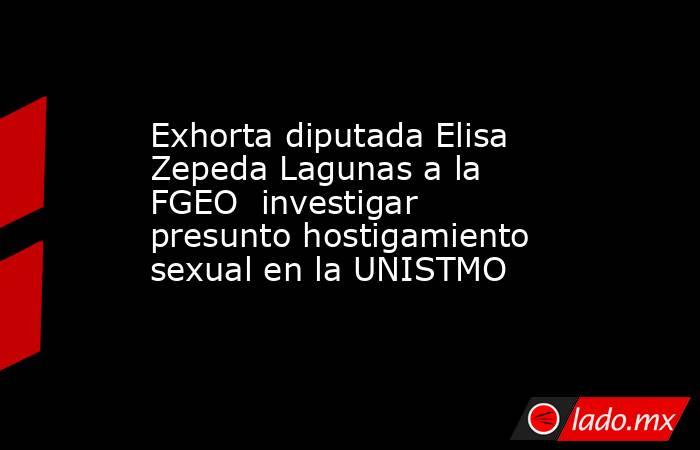 Exhorta diputada Elisa Zepeda Lagunas a la FGEO  investigar presunto hostigamiento sexual en la UNISTMO. Noticias en tiempo real