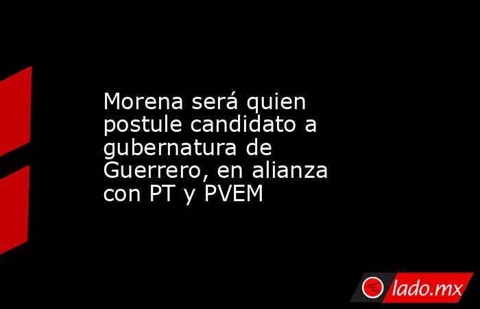 Morena será quien postule candidato a gubernatura de Guerrero, en alianza con PT y PVEM. Noticias en tiempo real