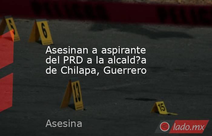 Asesinan a aspirante del PRD a la alcald?a de Chilapa, Guerrero. Noticias en tiempo real