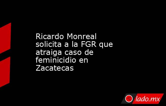 Ricardo Monreal solicita a la FGR que atraiga caso de feminicidio en Zacatecas. Noticias en tiempo real