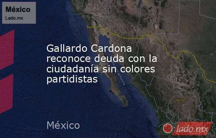 Gallardo Cardona reconoce deuda con la ciudadanía sin colores partidistas. Noticias en tiempo real