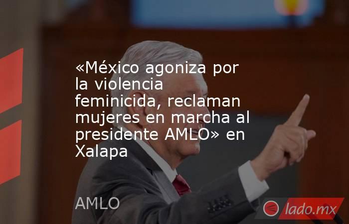 «México agoniza por la violencia feminicida, reclaman mujeres en marcha al presidente AMLO» en Xalapa. Noticias en tiempo real