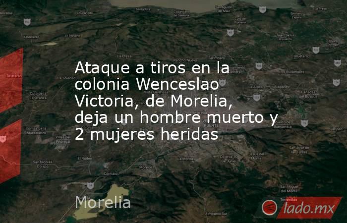 Ataque a tiros en la colonia Wenceslao Victoria, de Morelia, deja un hombre muerto y 2 mujeres heridas. Noticias en tiempo real