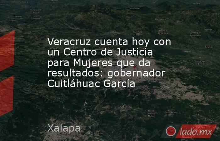 Veracruz cuenta hoy con un Centro de Justicia para Mujeres que da resultados: gobernador Cuitláhuac García. Noticias en tiempo real