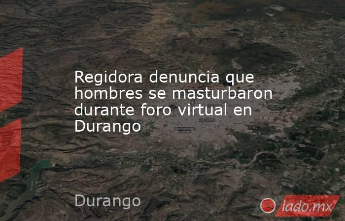 Regidora denuncia que hombres se masturbaron durante foro virtual en Durango. Noticias en tiempo real