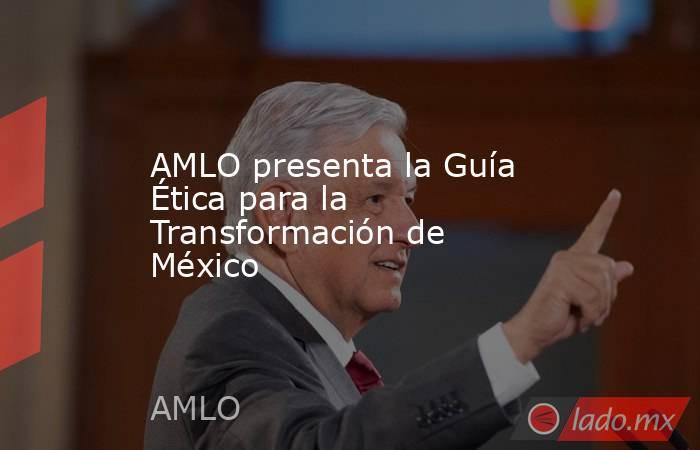 AMLO presenta la Guía Ética para la Transformación de México. Noticias en tiempo real