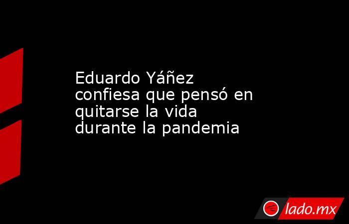 Eduardo Yáñez confiesa que pensó en quitarse la vida durante la pandemia. Noticias en tiempo real
