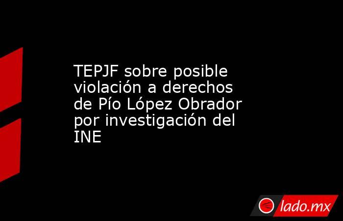 TEPJF sobre posible violación a derechos de Pío López Obrador por investigación del INE. Noticias en tiempo real