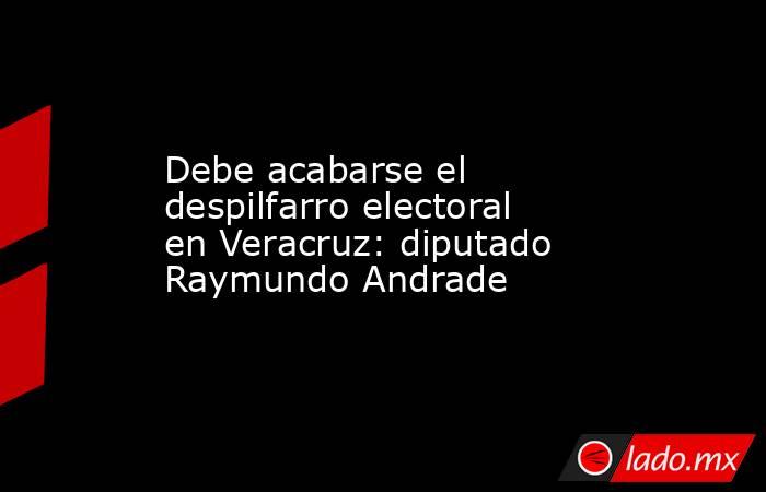 Debe acabarse el despilfarro electoral en Veracruz: diputado Raymundo Andrade. Noticias en tiempo real