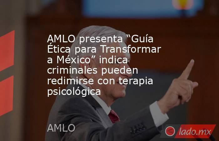 AMLO presenta “Guía Ética para Transformar a México” indica criminales pueden redimirse con terapia psicológica. Noticias en tiempo real