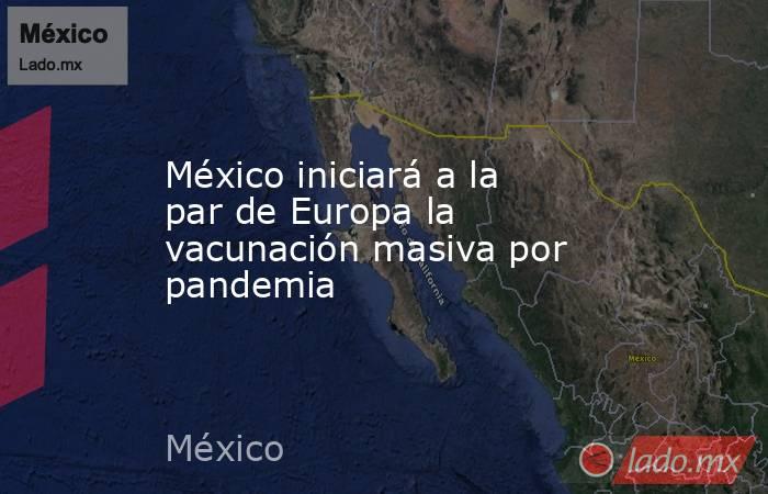 México iniciará a la par de Europa la vacunación masiva por pandemia. Noticias en tiempo real