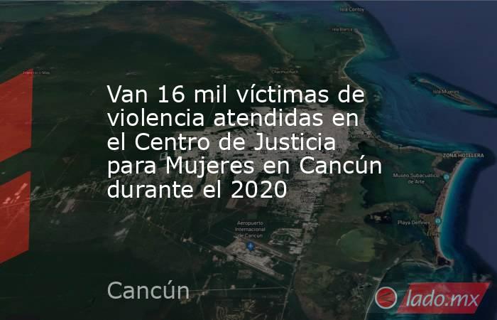 Van 16 mil víctimas de violencia atendidas en el Centro de Justicia para Mujeres en Cancún durante el 2020. Noticias en tiempo real