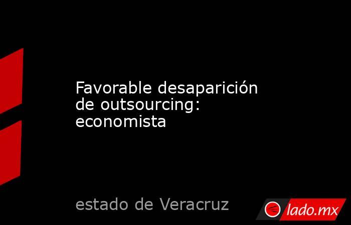 Favorable desaparición de outsourcing: economista. Noticias en tiempo real