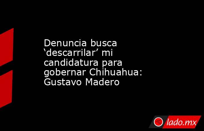 Denuncia busca ‘descarrilar’ mi candidatura para gobernar Chihuahua: Gustavo Madero. Noticias en tiempo real