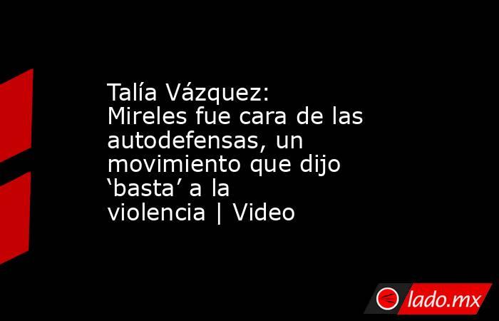 Talía Vázquez: Mireles fue cara de las autodefensas, un movimiento que dijo ‘basta’ a la violencia | Video. Noticias en tiempo real