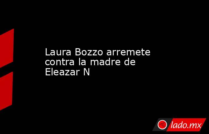 Laura Bozzo arremete contra la madre de Eleazar N . Noticias en tiempo real