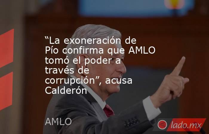 “La exoneración de Pío confirma que AMLO tomó el poder a través de corrupción”, acusa Calderón. Noticias en tiempo real
