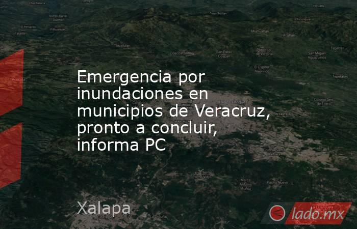 Emergencia por inundaciones en municipios de Veracruz, pronto a concluir, informa PC. Noticias en tiempo real