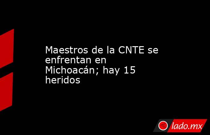 Maestros de la CNTE se enfrentan en Michoacán; hay 15 heridos. Noticias en tiempo real
