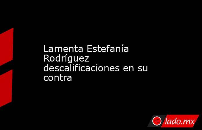 Lamenta Estefanía Rodríguez descalificaciones en su contra. Noticias en tiempo real