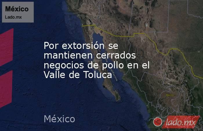 Por extorsión se mantienen cerrados negocios de pollo en el Valle de Toluca. Noticias en tiempo real