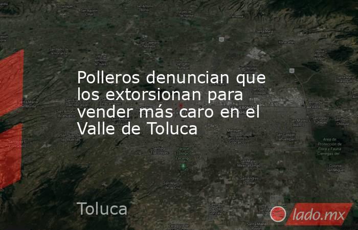 Polleros denuncian que los extorsionan para vender más caro en el Valle de Toluca. Noticias en tiempo real