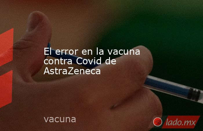 El error en la vacuna contra Covid de AstraZeneca. Noticias en tiempo real