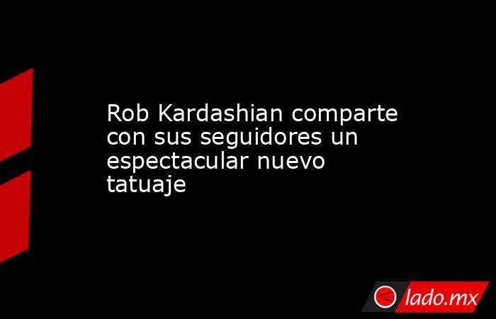 Rob Kardashian comparte con sus seguidores un espectacular nuevo tatuaje. Noticias en tiempo real