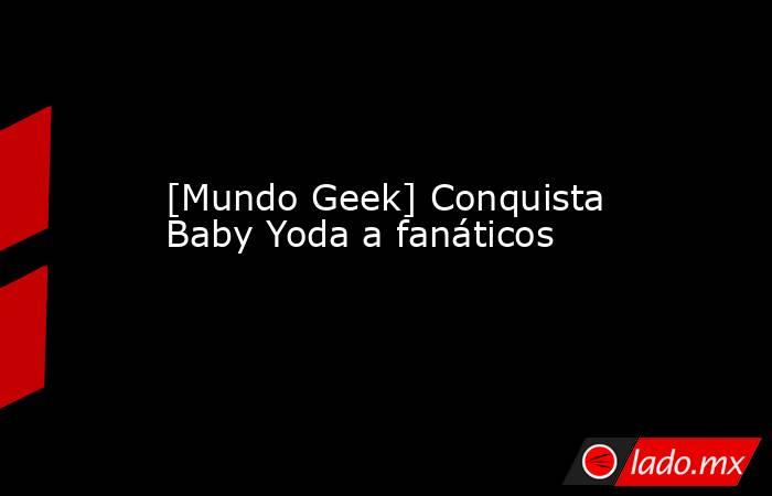 [Mundo Geek] Conquista Baby Yoda a fanáticos. Noticias en tiempo real