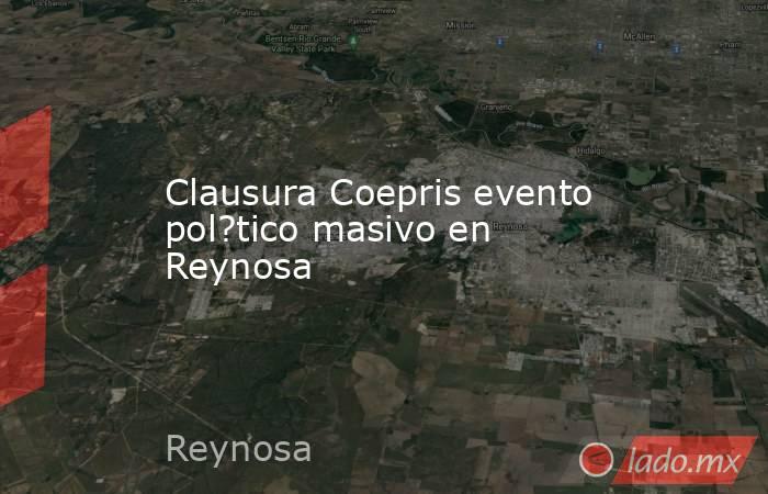 Clausura Coepris evento pol?tico masivo en Reynosa. Noticias en tiempo real