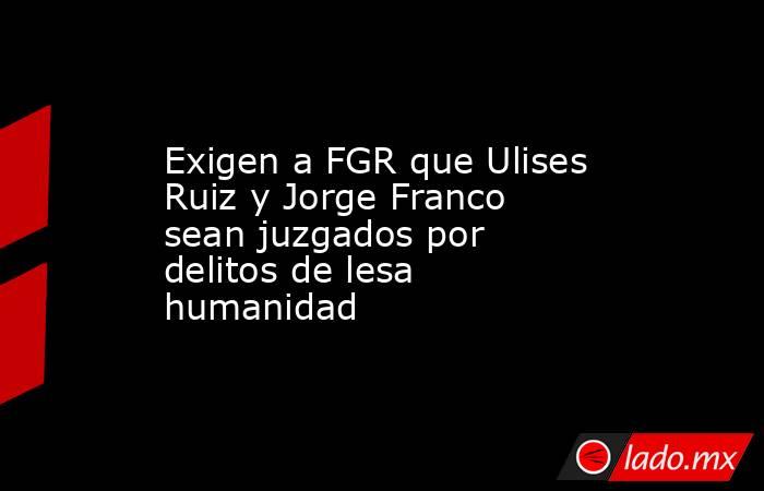 Exigen a FGR que Ulises Ruiz y Jorge Franco sean juzgados por delitos de lesa humanidad. Noticias en tiempo real